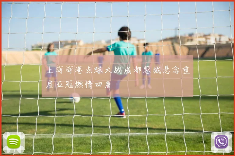 上海海港点球大战成都蓉城悬念重启亚冠燃情回看