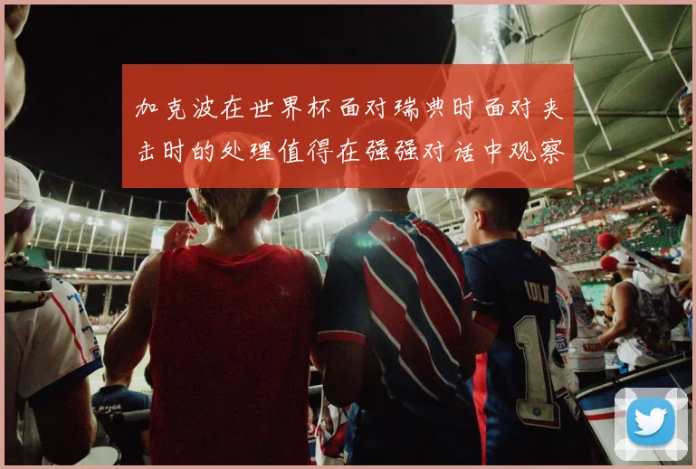 加克波在世界杯面对瑞典时面对夹击时的处理值得在强强对话中观察