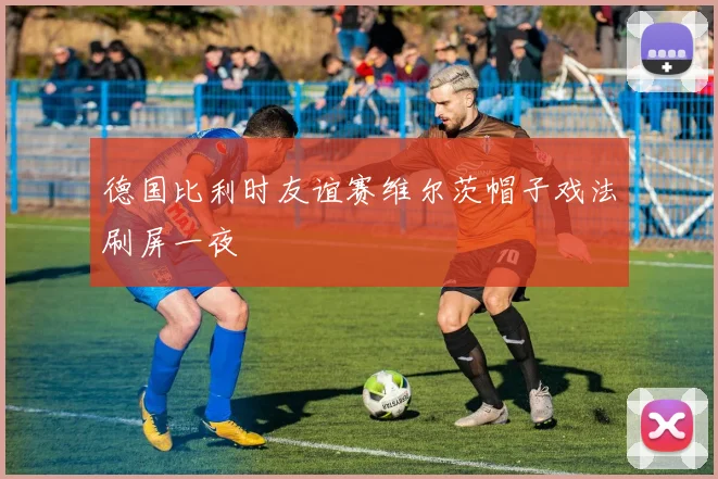 德国比利时友谊赛维尔茨帽子戏法刷屏一夜