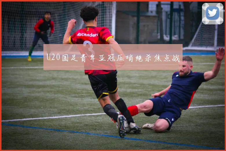 U20国足青年亚冠压哨绝杀焦点战