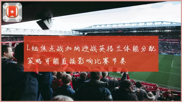 L组焦点战加纳迎战英格兰体能分配策略可能直接影响比赛节奏