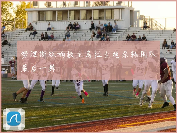 努涅斯双响救主乌拉圭绝杀韩国队最后一舞