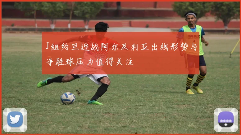J组约旦迎战阿尔及利亚出线形势与净胜球压力值得关注