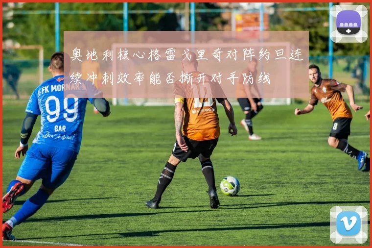 奥地利核心格雷戈里奇对阵约旦连续冲刺效率能否撕开对手防线
