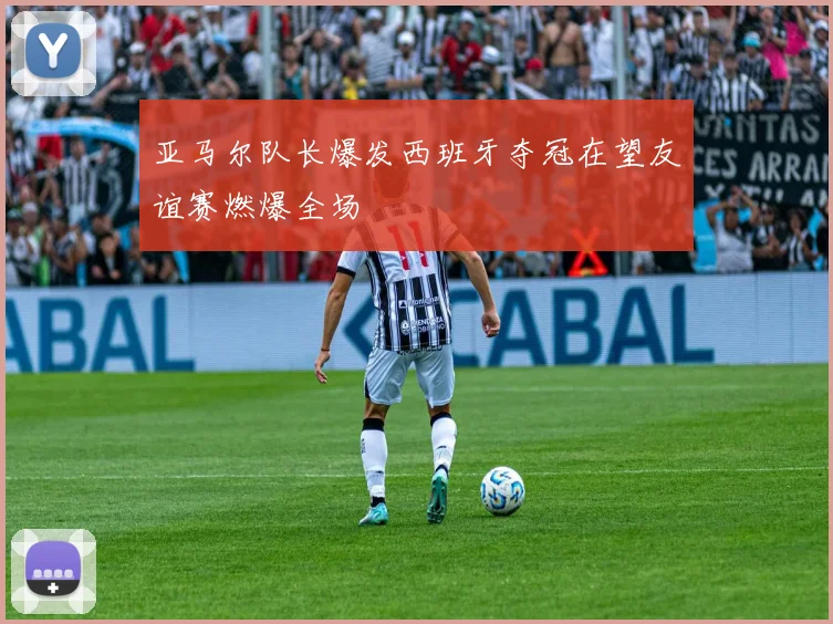 亚马尔队长爆发西班牙夺冠在望友谊赛燃爆全场