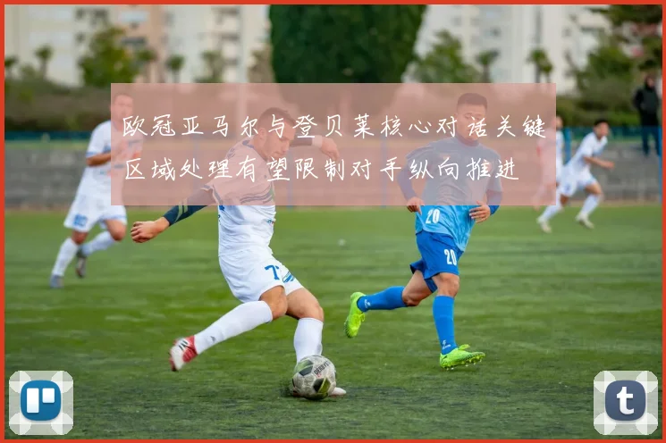欧冠亚马尔与登贝莱核心对话关键区域处理有望限制对手纵向推进