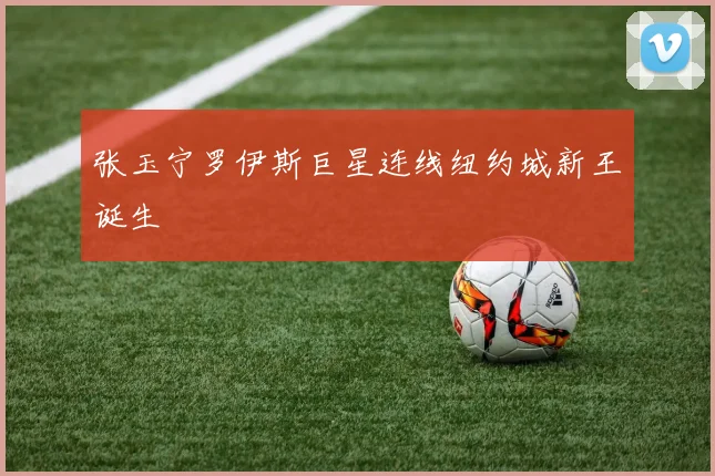 张玉宁罗伊斯巨星连线纽约城新王诞生