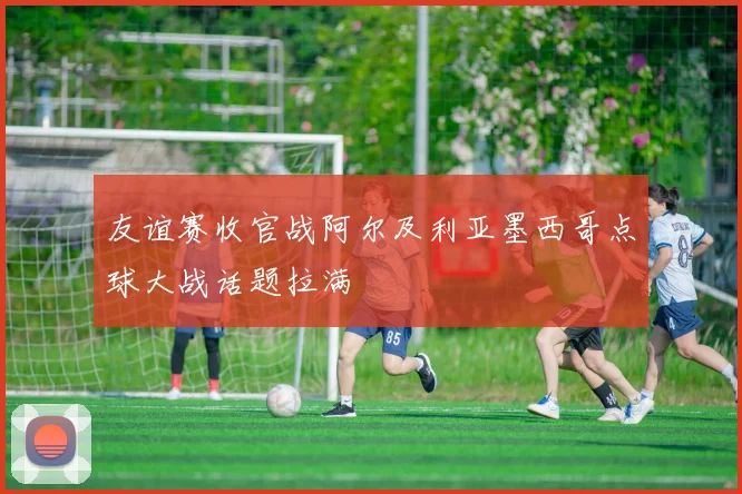 友谊赛收官战阿尔及利亚墨西哥点球大战话题拉满
