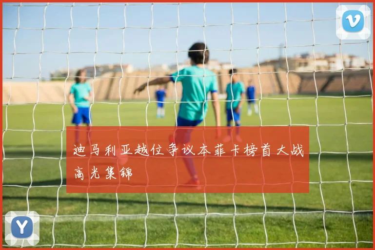迪马利亚越位争议本菲卡榜首大战高光集锦