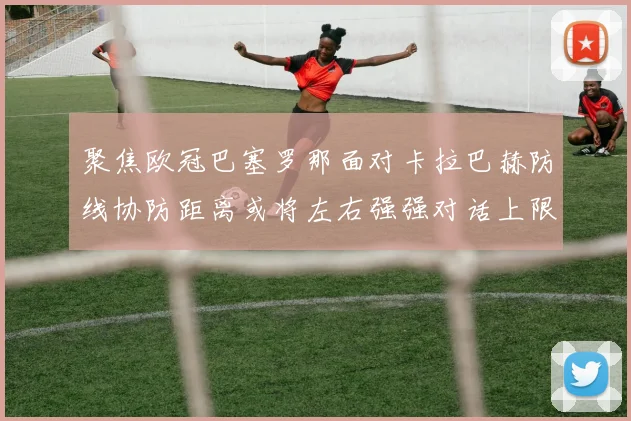 聚焦欧冠巴塞罗那面对卡拉巴赫防线协防距离或将左右强强对话上限