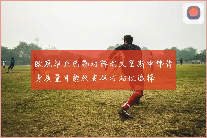 欧冠毕尔巴鄂对阵尤文图斯中锋背身质量可能改变双方站位选择