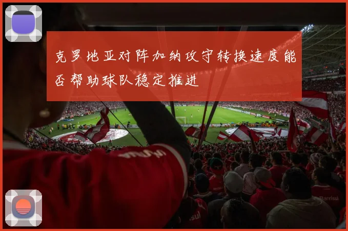 克罗地亚对阵加纳攻守转换速度能否帮助球队稳定推进