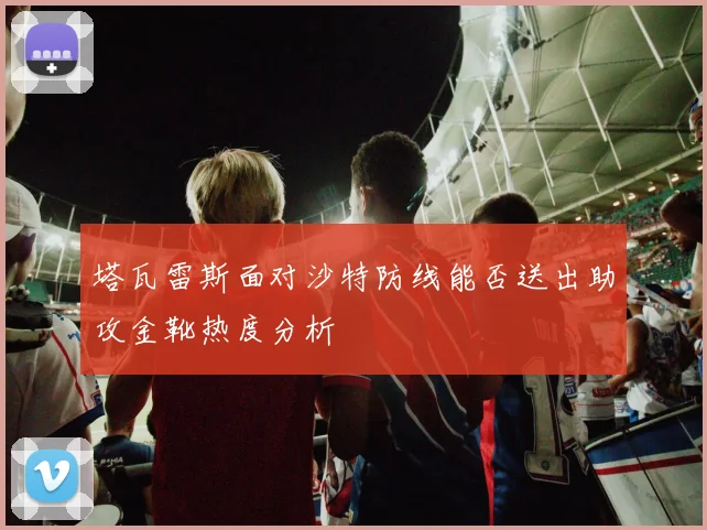 塔瓦雷斯面对沙特防线能否送出助攻金靴热度分析