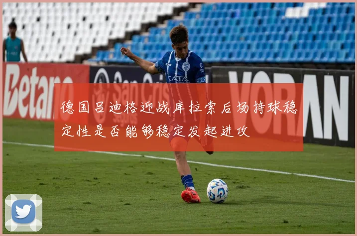 德国吕迪格迎战库拉索后场持球稳定性是否能够稳定发起进攻