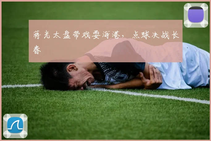 蒋光太盘带戏耍海港，点球决战长春