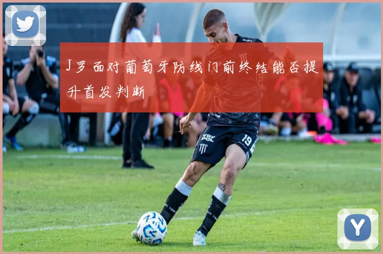 J罗面对葡萄牙防线门前终结能否提升首发判断
