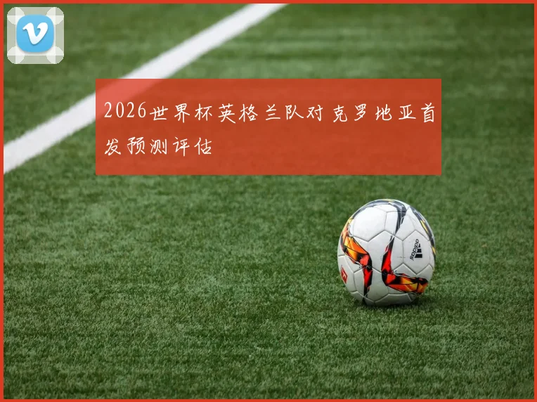 2026世界杯英格兰队对克罗地亚首发预测评估