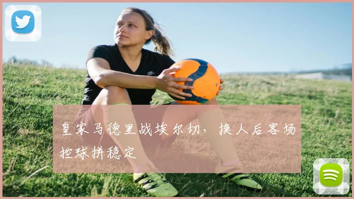皇家马德里战埃尔切，换人后客场控球拼稳定