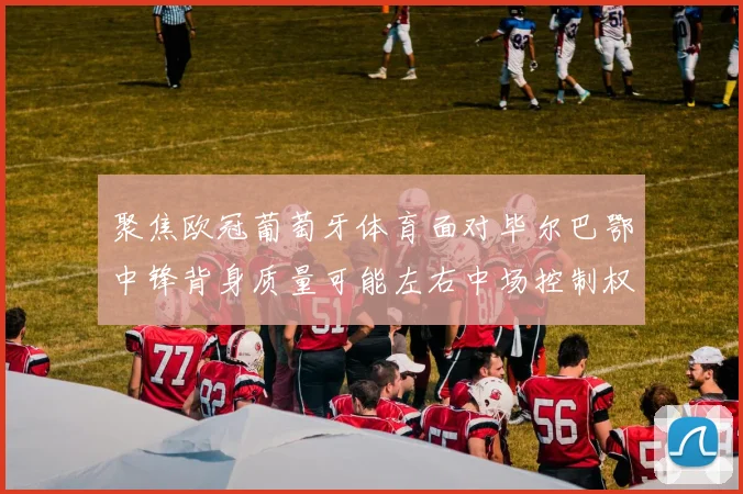 聚焦欧冠葡萄牙体育面对毕尔巴鄂中锋背身质量可能左右中场控制权