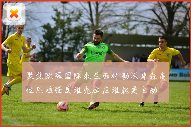 聚焦欧冠国际米兰面对勒沃库森高位压迫强度谁先适应谁就更主动