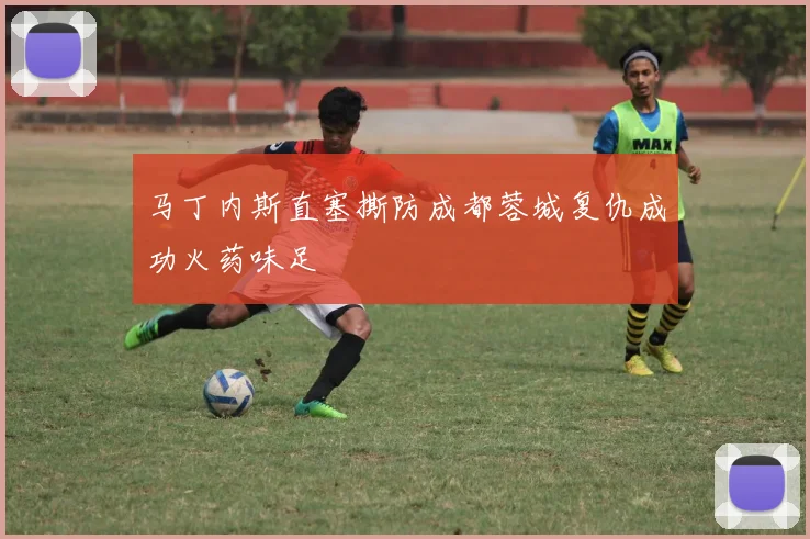 马丁内斯直塞撕防成都蓉城复仇成功火药味足