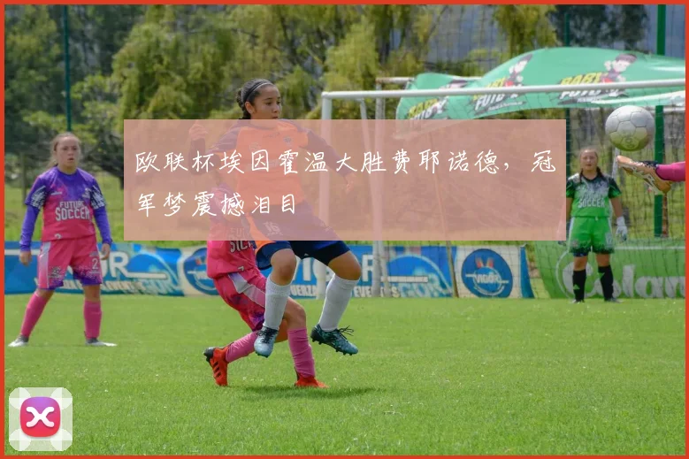 欧联杯埃因霍温大胜费耶诺德，冠军梦震撼泪目