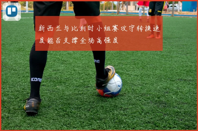 新西兰与比利时小组赛攻守转换速度能否支撑全场高强度