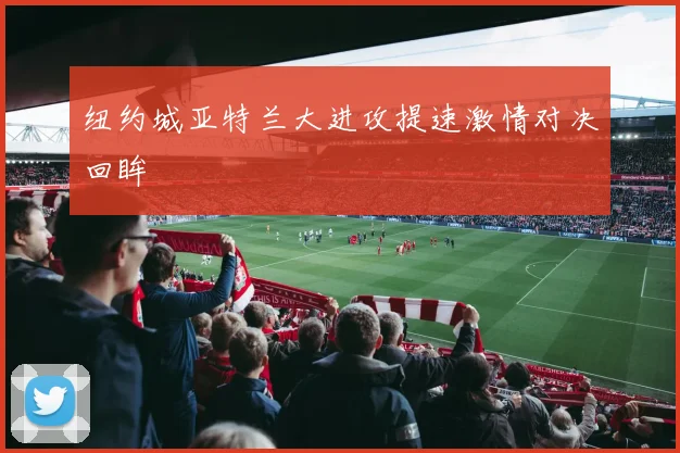 纽约城亚特兰大进攻提速激情对决回眸