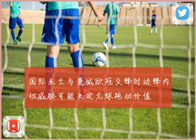 国际米兰与曼城欧冠交锋时边锋内切威胁可能决定无球跑动价值