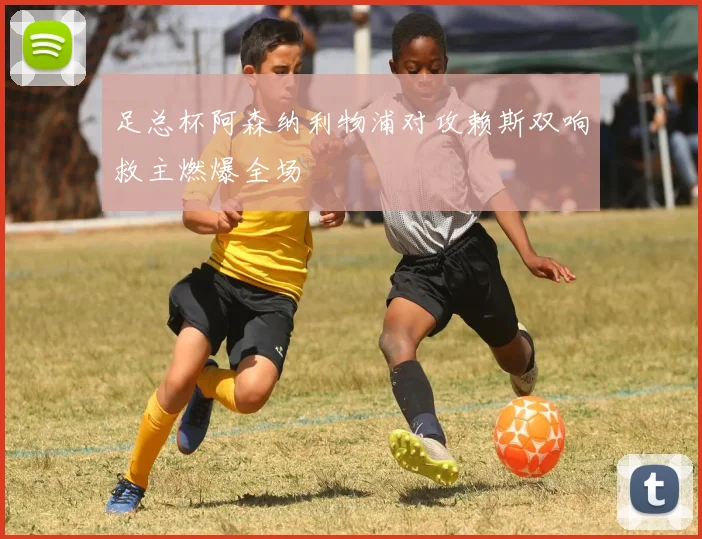足总杯阿森纳利物浦对攻赖斯双响救主燃爆全场