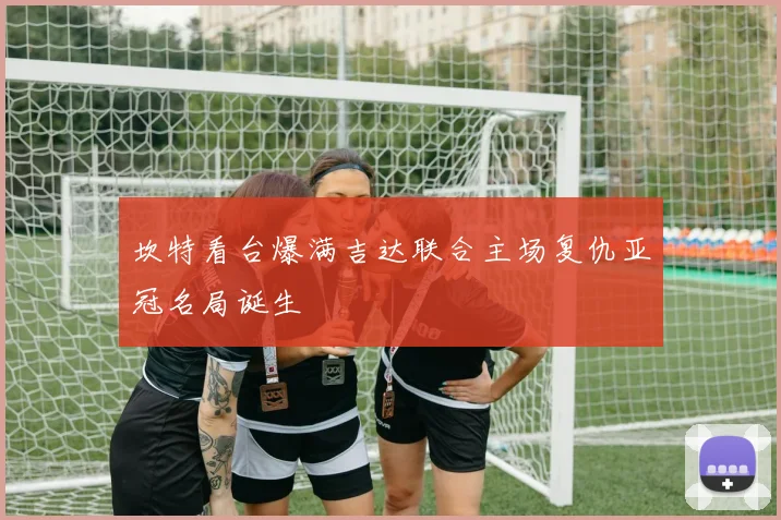 坎特看台爆满吉达联合主场复仇亚冠名局诞生