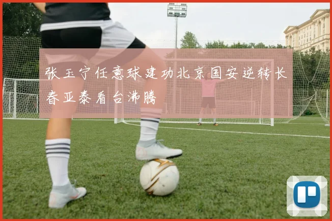 张玉宁任意球建功北京国安逆转长春亚泰看台沸腾