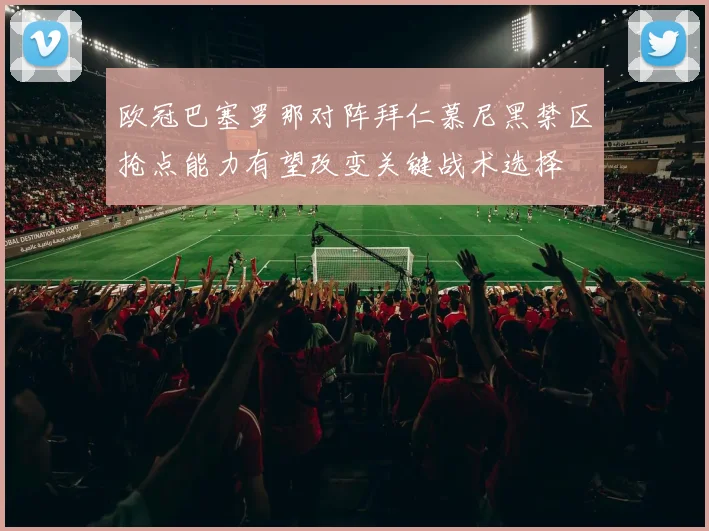 欧冠巴塞罗那对阵拜仁慕尼黑禁区抢点能力有望改变关键战术选择