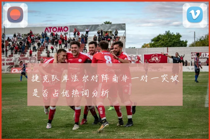 捷克队库法尔对阵南非一对一突破是否占优热词分析
